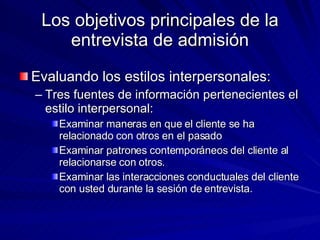 Los objetivos principales de la entrevista de admisión Evaluando los estilos interpersonales:  Tres fuentes de información pertenecientes el estilo interpersonal:  Examinar maneras en que el cliente se ha relacionado con otros en el pasado Examinar patrones contemporáneos del cliente al relacionarse con otros. Examinar las interacciones conductuales del cliente con usted durante la sesión de entrevista. 