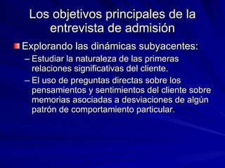 Los objetivos principales de la entrevista de admisión Explorando las dinámicas subyacentes:  Estudiar la naturaleza de las primeras relaciones significativas del cliente. El uso de preguntas directas sobre los pensamientos y sentimientos del cliente sobre memorias asociadas a desviaciones de algún patrón de comportamiento particular.  