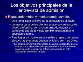 Los objetivos principales de la entrevista de admisión Repasando metas y monitoreando cambio:  Otro tema clave al cierre de la entrevista es el futuro. La mayor parte de los clientes se acercan en busca de ayuda profesional con al esperanza de obtener un cambio de sus vidas y este cambio necesariamente envuelve el futuro.  Para lograr un monitoreo de cambio y repaso de metas efectivo las preguntas orientas al futuro son muy útiles.  Al establecer definiciones claras de cambio deseado, tanto el cliente como el entrevistador podrán disfrutar al monitorear progreso de la terapia y al determinar cuando se esta acercando el fin de la terapia.  