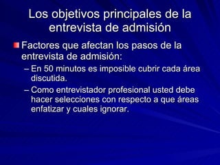 Los objetivos principales de la entrevista de admisión Factores que afectan los pasos de la entrevista de admisión:  En 50 minutos es imposible cubrir cada área discutida.  Como entrevistador profesional usted debe hacer selecciones con respecto a que áreas enfatizar y cuales ignorar.  