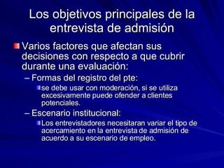 Los objetivos principales de la entrevista de admisión Varios factores que afectan sus decisiones con respecto a que cubrir durante una evaluación:  Formas del registro del pte:  se debe usar con moderación, si se utiliza excesivamente puede ofender a clientes potenciales.  Escenario institucional:  Los entrevistadores necesitaran variar el tipo de acercamiento en la entrevista de admisión de acuerdo a su escenario de empleo.  