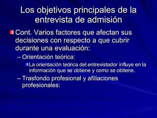 Los objetivos principales de la entrevista de admisión Cont. Varios factores que afectan sus decisiones con respecto a que cubrir durante una evaluación:  Orientación teórica:  La orientación teórica del entrevistador influye en la información que se obtiene y como se obtiene.  Trasfondo profesional y afiliaciones profesionales:  