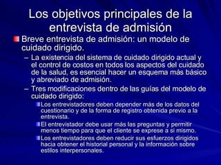 Los objetivos principales de la entrevista de admisión Breve entrevista de admisión: un modelo de cuidado dirigido.  La existencia del sistema de cuidado dirigido actual y el control de costos en todos los aspectos del cuidado de la salud, es esencial hacer un esquema más básico y abreviado de admisión.  Tres modificaciones dentro de las guías del modelo de cuidado dirigido:  Los entrevistadores deben depender más de los datos del cuestionario y de la forma de registro obtenida previo a la entrevista. El entrevistador debe usar más las preguntas y permitir menos tiempo para que el cliente se exprese a si mismo. Los entrevistadores deben reducir sus esfuerzos dirigidos hacia obtener el historial personal y la información sobre estilos interpersonales.  