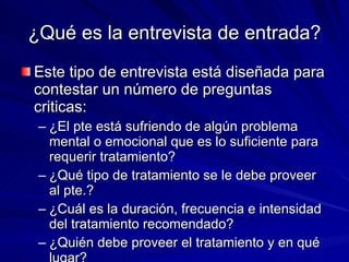 ¿Qué es la entrevista de entrada? Este tipo de entrevista está diseñada para contestar un número de preguntas criticas:  ¿El pte está sufriendo de algún problema mental o emocional que es lo suficiente para requerir tratamiento? ¿Qué tipo de tratamiento se le debe proveer al pte.? ¿Cuál es la duración, frecuencia e intensidad del tratamiento recomendado? ¿Quién debe proveer el tratamiento y en qué lugar? 
