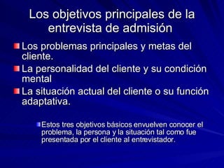 Los objetivos principales de la entrevista de admisión  Los problemas principales y metas del cliente.  La personalidad del cliente y su condición mental La situación actual del cliente o su función adaptativa.  Estos tres objetivos básicos envuelven conocer el problema, la persona y la situación tal como fue presentada por el cliente al entrevistador.  