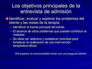 Los objetivos principales de la entrevista de admisión Identificar, evaluar y explorar los problemas del cliente y las metas de la terapia:  Identificar la fuente principal del estrés.  El alcance de otros problemas que pueden contribuir al malestar.  Se debe ser selectivo y establecer prioridad para fortalecer la realización de una intervención terapéutica eficaz.  Al explorar es recomendable iniciar con una pregunta abierta  
