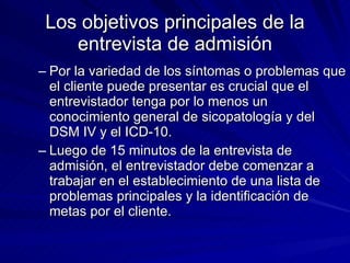 Los objetivos principales de la entrevista de admisión Por la variedad de los síntomas o problemas que el cliente puede presentar es crucial que el entrevistador tenga por lo menos un conocimiento general de sicopatología y del DSM IV y el ICD-10.  Luego de 15 minutos de la entrevista de admisión, el entrevistador debe comenzar a trabajar en el establecimiento de una lista de problemas principales y la identificación de metas por el cliente.  