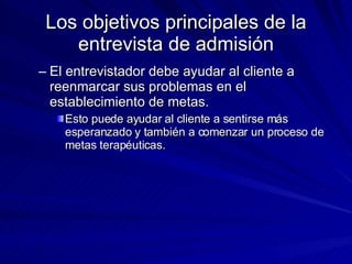 Los objetivos principales de la entrevista de admisión El entrevistador debe ayudar al cliente a reenmarcar sus problemas en el establecimiento de metas.  Esto puede ayudar al cliente a sentirse más esperanzado y también a comenzar un proceso de metas terapéuticas.  