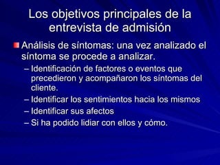 Los objetivos principales de la entrevista de admisión Análisis de síntomas: una vez analizado el síntoma se procede a analizar. Identificación de factores o eventos que precedieron y acompañaron los síntomas del cliente. Identificar los sentimientos hacia los mismos Identificar sus afectos Si ha podido lidiar con ellos y cómo.  