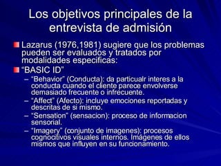 Los objetivos principales de la entrevista de admisión Lazarus (1976,1981) sugiere que los problemas pueden ser evaluados y tratados por modalidades especificas:  “ BASIC ID” “ Behavior” (Conducta): da particualr interes a la conducta cuando el cliente parece envolverse demasiado frecuente o infrecuente. “ Affect” (Afecto): incluye emociones reportadas y descritas de si mismo. “ Sensation” (sensacion): proceso de informacion sensorial. “ Imagery” (conjunto de imagenes): procesos cognocitivos visuales internos. Imágenes de ellos mismos que influyen en su funcionamiento.  