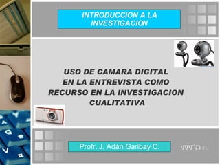 USO DE CAMARA DIGITAL  EN LA ENTREVISTA COMO  RECURSO EN LA INVESTIGACION  CUALITATIVA Profr. J. Adán Garibay C. INTRODUCCION A LA INVESTIGACION PPT Doc. 