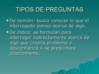 TIPOS DE PREGUNTAS De opinión: busca conocer lo que el interrogado piensa acerca de algo. De índice: se formulan para interrogar indirectamente acerca de algo que crearía problema o desconfianza si se preguntara directamente. 