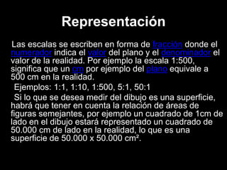 Representación
Las escalas se escriben en forma de fracción donde el
numerador indica el valor del plano y el denominador el
valor de la realidad. Por ejemplo la escala 1:500,
significa que un cm por ejemplo del plano equivale a
500 cm en la realidad.
Ejemplos: 1:1, 1:10, 1:500, 5:1, 50:1
Si lo que se desea medir del dibujo es una superficie,
habrá que tener en cuenta la relación de áreas de
figuras semejantes, por ejemplo un cuadrado de 1cm de
lado en el dibujo estará representado un cuadrado de
50.000 cm de lado en la realidad, lo que es una
superficie de 50.000 x 50.000 cm².
 