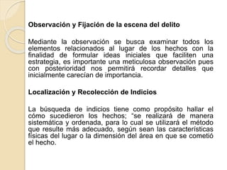 Observación y Fijación de la escena del delito
Mediante la observación se busca examinar todos los
elementos relacionados al lugar de los hechos con la
finalidad de formular ideas iniciales que faciliten una
estrategia, es importante una meticulosa observación pues
con posterioridad nos permitirá recordar detalles que
inicialmente carecían de importancia.
Localización y Recolección de Indicios
La búsqueda de indicios tiene como propósito hallar el
cómo sucedieron los hechos; “se realizará de manera
sistemática y ordenada, para lo cual se utilizará el método
que resulte más adecuado, según sean las características
físicas del lugar o la dimensión del área en que se cometió
el hecho.
 
