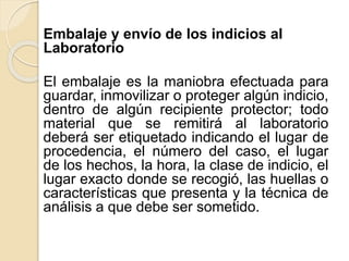 Embalaje y envío de los indicios al
Laboratorio
El embalaje es la maniobra efectuada para
guardar, inmovilizar o proteger algún indicio,
dentro de algún recipiente protector; todo
material que se remitirá al laboratorio
deberá ser etiquetado indicando el lugar de
procedencia, el número del caso, el lugar
de los hechos, la hora, la clase de indicio, el
lugar exacto donde se recogió, las huellas o
características que presenta y la técnica de
análisis a que debe ser sometido.
 