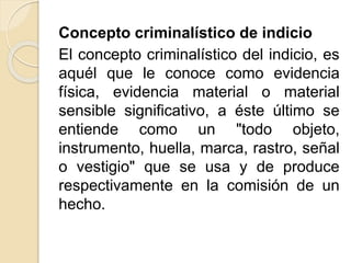 Concepto criminalístico de indicio
El concepto criminalístico del indicio, es
aquél que le conoce como evidencia
física, evidencia material o material
sensible significativo, a éste último se
entiende como un "todo objeto,
instrumento, huella, marca, rastro, señal
o vestigio" que se usa y de produce
respectivamente en la comisión de un
hecho.
 