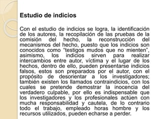 Estudio de indicios
Con el estudio de indicios se logra, la identificación
de los autores, la recopilación de las pruebas de la
comisión del hecho, la reconstrucción del
mecanismos del hecho, puesto que los indicios son
conocidos como “testigos mudos que no mienten”,
asimismo, los indicios sirven para realizar
intercambios entre autor, víctima y el lugar de los
hechos, dentro de ello, pueden presentarse indicios
falsos, estos son preparados por el autor, con el
propósito de desorientar a los investigadores;
también existen los llamados contraindicios, con los
cuales se pretende demostrar la inocencia del
verdadero culpable, por ello es indispensable que
los investigadores y los profesionales actúen con
mucha responsabilidad y cautela, de lo contrario
todo el trabajo, empleado horas hombre y los
recursos utilizados, pueden echarse a perder.
 