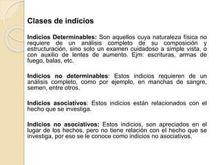 Clases de indicios
Indicios Determinables: Son aquellos cuya naturaleza física no
requiere de un análisis completo de su composición y
estructuración, sino solo un examen cuidadoso a simple vista, o
con auxilio de lentes de aumento. Ejm: escrituras, armas de
fuego, balas, etc.
Indicios no determinables: Estos indicios requieren de un
análisis completo, como por ejemplo, en manchas de sangre,
semen, entre otros.
Indicios asociativos: Estos indicios están relacionados con el
hecho que se investiga.
Indicios no asociativos: Estos indicios, son apreciados en el
lugar de los hechos, pero no tiene relación con el hecho que se
investiga, por eso se le conoce como indicios no asociativos.
 