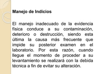 Manejo de Indicios
El manejo inadecuado de la evidencia
física conduce a su contaminación,
deterioro o destrucción, siendo esta
última la causa más frecuente que
impide su posterior examen en el
laboratorio. Por esta razón, cuando
llegue el momento de proceder a su
levantamiento se realizará con la debida
técnica a fin de evitar su alteración.
 