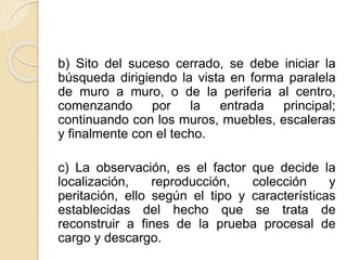 b) Sito del suceso cerrado, se debe iniciar la
búsqueda dirigiendo la vista en forma paralela
de muro a muro, o de la periferia al centro,
comenzando por la entrada principal;
continuando con los muros, muebles, escaleras
y finalmente con el techo.
c) La observación, es el factor que decide la
localización, reproducción, colección y
peritación, ello según el tipo y características
establecidas del hecho que se trata de
reconstruir a fines de la prueba procesal de
cargo y descargo.
 