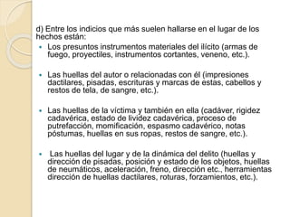 d) Entre los indicios que más suelen hallarse en el lugar de los
hechos están:
 Los presuntos instrumentos materiales del ilícito (armas de
fuego, proyectiles, instrumentos cortantes, veneno, etc.).
 Las huellas del autor o relacionadas con él (impresiones
dactilares, pisadas, escrituras y marcas de estas, cabellos y
restos de tela, de sangre, etc.).
 Las huellas de la víctima y también en ella (cadáver, rigidez
cadavérica, estado de lividez cadavérica, proceso de
putrefacción, momificación, espasmo cadavérico, notas
póstumas, huellas en sus ropas, restos de sangre, etc.).
 Las huellas del lugar y de la dinámica del delito (huellas y
dirección de pisadas, posición y estado de los objetos, huellas
de neumáticos, aceleración, freno, dirección etc., herramientas
dirección de huellas dactilares, roturas, forzamientos, etc.).
 
