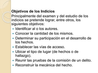 Objetivos de los Indicios
Principalmente del examen y del estudio de los
indicios se pretende lograr, entre otros, los
siguientes objetivos:
 Identificar al o los autores.
 Conocer la cantidad de los mismos.
 Determinar su participación en el desarrollo de
los hechos.
 Establecer las vías de acceso.
 Ubicar el tipo de lugar (de hechos o de
hallazgo).
 Reunir las pruebas de la comisión de un delito.
 Reconstruir la mecánica del hecho.
 