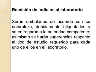 Remisión de indicios al laboratorio
Serán embalados de acuerdo con su
naturaleza, debidamente etiquetados y
se entregarán a la autoridad competente;
asimismo se harán sugerencias respecto
al tipo de estudio requerido para cada
uno de ellos en el laboratorio.
 