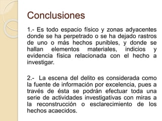 Conclusiones
1.- Es todo espacio físico y zonas adyacentes
donde se ha perpetrado o se ha dejado rastros
de uno o más hechos punibles, y donde se
hallan elementos materiales, indicios y
evidencia física relacionada con el hecho a
investigar.
2.- La escena del delito es considerada como
la fuente de información por excelencia, pues a
través de ésta se podrán efectuar toda una
serie de actividades investigativas con miras a
la reconstrucción o esclarecimiento de los
hechos acaecidos.
 