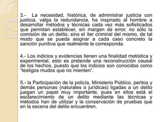 3.- La necesidad, histórica, de administrar justicia con
justicia, valga la redundancia, ha inspirado al hombre a
desarrollar métodos y técnicas cada vez más sofisticados
que permitan establecer, sin margen de error, no sólo la
comisión de un delito, sino el íter criminal del mismo, de tal
modo que se pueda asignar a cada caso concreto la
sanción punitiva que realmente le corresponda.
4.- Los indicios y evidencias tienen una finalidad metódica y
experimental, esto es pretende una reconstrucción causal
de los hechos, puesto que los indicios son conocidos como
“testigos mudos que no mienten”.
5.- la Participación de la policía, Ministerio Público, peritos y
demás personas (naturales o jurídicas) ligadas a un delito
juegan un papel muy importante, pues en ellos está el
esclarecimiento de un delito mediante las técnicas y
métodos han de utilizar y la conservación de pruebas que
en la escena del delito encuentren.
 