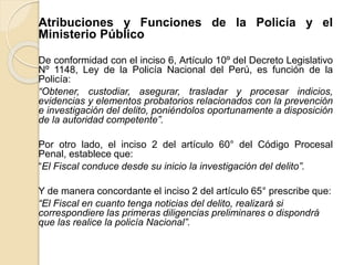 Atribuciones y Funciones de la Policía y el
Ministerio Público
De conformidad con el inciso 6, Artículo 10º del Decreto Legislativo
Nº 1148, Ley de la Policía Nacional del Perú, es función de la
Policía:
“Obtener, custodiar, asegurar, trasladar y procesar indicios,
evidencias y elementos probatorios relacionados con la prevención
e investigación del delito, poniéndolos oportunamente a disposición
de la autoridad competente”.
Por otro lado, el inciso 2 del artículo 60° del Código Procesal
Penal, establece que:
“El Fiscal conduce desde su inicio la investigación del delito”.
Y de manera concordante el inciso 2 del artículo 65° prescribe que:
“El Fiscal en cuanto tenga noticias del delito, realizará si
correspondiere las primeras diligencias preliminares o dispondrá
que las realice la policía Nacional”.
 