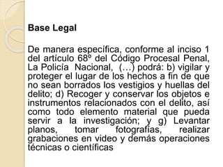 Base Legal
De manera específica, conforme al inciso 1
del artículo 68º del Código Procesal Penal,
La Policía Nacional, (…) podrá: b) vigilar y
proteger el lugar de los hechos a fin de que
no sean borrados los vestigios y huellas del
delito; d) Recoger y conservar los objetos e
instrumentos relacionados con el delito, así
como todo elemento material que pueda
servir a la investigación; y g) Levantar
planos, tomar fotografías, realizar
grabaciones en video y demás operaciones
técnicas o científicas
 