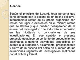 Alcance
Según el principio de Locard, toda persona que
tiene contacto con la escena de un hecho delictivo,
intercambiará restos de su propio organismo con
restos del lugar o existentes en el mismo; restos
que se llevará y que pueden desaparecer de la
esfera del investigador o le inducirán a confusión
en las hipótesis o conclusiones de sus
investigaciones. En ese sentido, el presente
protocolo establece un conjunto de procedimientos
destinados a generar actividades predecibles en
cuanto a la protección, aislamiento, procesamiento
y cierre de la escena del delito en el marco de las
actuaciones urgentes de investigación realizadas
por el Policía y Fiscal.
 