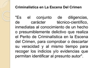 Criminalística en La Escena Del Crimen
"Es el conjunto de diligencias,
de carácter técnico-científico,
inmediatas al conocimiento de un hecho
o presumiblemente delictivo que realiza
el Perito de Criminalística en la Escena
del Crimen, para comprobar o descartar
su veracidad y al mismo tiempo para
recoger los indicios y/o evidencias que
permitan identificar al presunto autor".
 