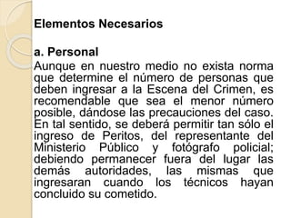 Elementos Necesarios
a. Personal
Aunque en nuestro medio no exista norma
que determine el número de personas que
deben ingresar a la Escena del Crimen, es
recomendable que sea el menor número
posible, dándose las precauciones del caso.
En tal sentido, se deberá permitir tan sólo el
ingreso de Peritos, del representante del
Ministerio Público y fotógrafo policial;
debiendo permanecer fuera del lugar las
demás autoridades, las mismas que
ingresaran cuando los técnicos hayan
concluido su cometido.
 