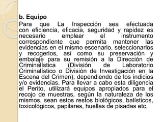 b. Equipo
Para que La Inspección sea efectuada
con eficiencia, eficacia, seguridad y rapidez es
necesario emplear el instrumento
correspondiente que permita mantener las
evidencias en el mismo escenario, seleccionarlos
y recogerlos, así como su preservación y
embalaje para su remisión a la Dirección de
Criminalística (División de Laboratorio
Criminalístico o División de Investigación en la
Escena del Crimen), dependiendo de los indicios
y/o evidencias. Para llevar a cabo esta diligencia
el Perito, utilizará equipos apropiados para el
recojo de muestras, según la naturaleza de los
mismos, sean estos restos biológicos, balísticos,
toxicológicos, papilares, huellas de pisadas etc.
 