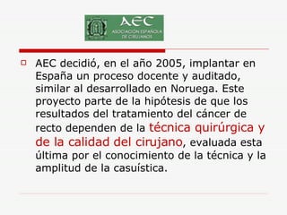 AEC decidió, en el año 2005, implantar en España un proceso docente y auditado, similar al desarrollado en Noruega. Este proyecto parte de la hipótesis de que los resultados del tratamiento del cáncer de recto dependen de la  técnica quirúrgica y de la calidad del cirujano , evaluada esta última por el conocimiento de la técnica y la amplitud de la casuística.  