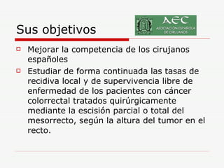 Sus objetivos Mejorar la competencia de los cirujanos españoles  Estudiar de forma continuada las tasas de recidiva local y de supervivencia libre de enfermedad de los pacientes con cáncer colorrectal tratados quirúrgicamente mediante la escisión parcial o total del mesorrecto, según la altura del tumor en el recto.  