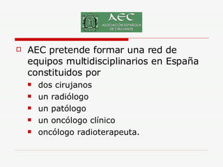 AEC pretende formar una red de equipos multidisciplinarios en España constituidos por  dos cirujanos un radiólogo un patólogo un oncólogo clínico  oncólogo radioterapeuta.  