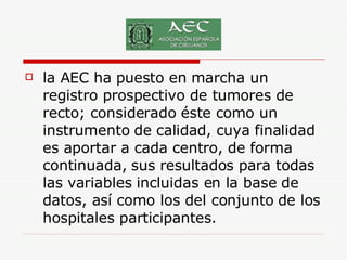 la AEC ha puesto en marcha un registro prospectivo de tumores de recto; considerado éste como un instrumento de calidad, cuya finalidad es aportar a cada centro, de forma continuada, sus resultados para todas las variables incluidas en la base de datos, así como los del conjunto de los hospitales participantes.  