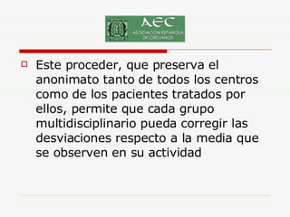 Este proceder, que preserva el anonimato tanto de todos los centros como de los pacientes tratados por ellos, permite que cada grupo multidisciplinario pueda corregir las desviaciones respecto a la media que se observen en su actividad 