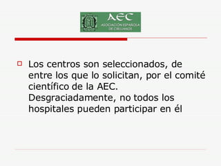 Los centros son seleccionados, de entre los que lo solicitan, por el comité científico de la AEC. Desgraciadamente, no todos los hospitales pueden participar en él  