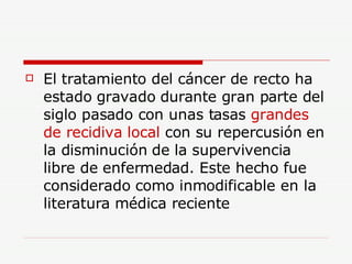 El tratamiento del cáncer de recto ha estado gravado durante gran parte del siglo pasado con unas tasas  grandes de recidiva local  con su repercusión en la disminución de la supervivencia libre de enfermedad. Este hecho fue considerado como inmodificable en la literatura médica reciente  