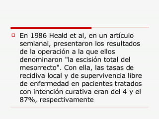 En 1986 Heald et al, en un artículo semianal, presentaron los resultados de la operación a la que ellos denominaron "la escisión total del mesorrecto". Con ella, las tasas de recidiva local y de supervivencia libre de enfermedad en pacientes tratados con intención curativa eran del 4 y el 87%, respectivamente  