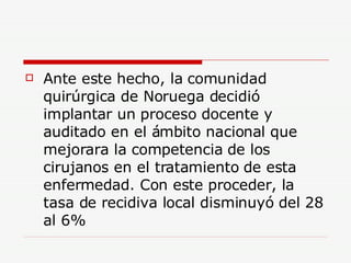 Ante este hecho, la comunidad quirúrgica de Noruega decidió implantar un proceso docente y auditado en el ámbito nacional que mejorara la competencia de los cirujanos en el tratamiento de esta enfermedad. Con este proceder, la tasa de recidiva local disminuyó del 28 al 6% 