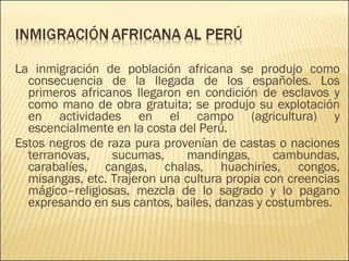 La inmigración de población africana se produjo como consecuencia de la llegada de los españoles. Los primeros africanos llegaron en condición de esclavos y como mano de obra gratuita; se produjo su explotación en actividades en el campo (agricultura) y escencialmente en la costa del Perú. Estos negros de raza pura provenían de castas o naciones terranovas, sucumas, mandingas, cambundas, carabalíes, cangas, chalas, huachiríes, congos, misangas, etc. Trajeron una cultura propia con creencias mágico–religiosas, mezcla de lo sagrado y lo pagano expresando en sus cantos, bailes, danzas y costumbres. 