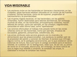 Los esclavos vivían en las haciendas en barracas o barracones; en las ciudades, estas barracas estaban ubicadas en un rincón de los huertos o solares. Dichas barracas, como es de suponer, propendían al hacinamiento y la promiscuidad. Las mujeres negras esclavas, en las haciendas y en los solares virreinales, fueron destinadas para labores domésticas. Sin embargo, muchas de ellas, en las haciendas, principalmente costeñas, hacían labores de campo, como por ejemplo, en los viñedos y algodonales, conocidas en este último caso, como "apañadoras". Los varones efectuaban el trabajo más pesado tanto en las zonas urbanas como en las haciendas. Como por ejemplo, limpieza de excusados, galpones, porquerizas, caballerizas, etc. Los amos retribuían este servicio gratuito con la vivienda y la alimentación que les proporcionaban. Los esclavos no podían salir de la propiedad del patrón y carecían de libertad. Al esclavo que infringía alguna norma, se le castigaba severamente, por lo que existieron varios sistemas de tortura. Sea cual fuere el castigo acordado para el esclavo rebelde, se cuidaban de no desfigurarlo, dado que, de ser así, su precio de venta en el mercado, disminuiría. Sin embargo, se tiene noticia de que al negro muy rebelde o cimarrón, le cortaban las orejas, lo castraban e incluso le cortaban las manos. 