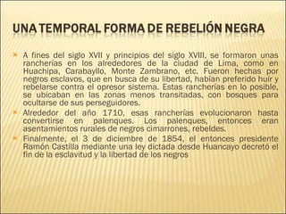 A fines del siglo XVII y principios del siglo XVIII, se formaron unas rancherías en los alrededores de la ciudad de Lima, como en Huachipa, Carabayllo, Monte Zambrano, etc. Fueron hechas por negros esclavos, que en busca de su libertad, habían preferido huír y rebelarse contra el opresor sistema. Estas rancherías en lo posible, se ubicaban en las zonas menos transitadas, con bosques para ocultarse de sus perseguidores. Alrededor del año 1710, esas rancherías evolucionaron hasta convertirse en palenques. Los palenques, entonces eran asentamientos rurales de negros cimarrones, rebeldes. Finalmente, el 3 de diciembre de 1854, el entonces presidente Ramón Castilla mediante una ley dictada desde Huancayo decretó el fin de la esclavitud y la libertad de los negros 