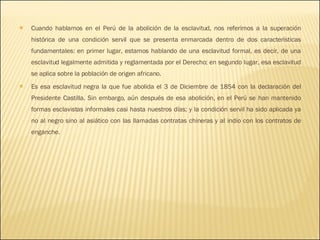 Cuando hablamos en el Perú de la abolición de la esclavitud, nos referimos a la superación histórica de una condición servil que se presenta enmarcada dentro de dos características fundamentales: en primer lugar, estamos hablando de una esclavitud formal, es decir, de una esclavitud legalmente admitida y reglamentada por el Derecho; en segundo lugar, esa esclavitud se aplica sobre la población de origen africano. Es esa esclavitud negra la que fue abolida el 3 de Diciembre de 1854 con la declaración del Presidente Castilla. Sin embargo, aún después de esa abolición, en el Perú se han mantenido formas esclavistas informales casi hasta nuestros días; y la condición servil ha sido aplicada ya no al negro sino al asiático con las llamadas contratas chineras y al indio con los contratos de enganche. 