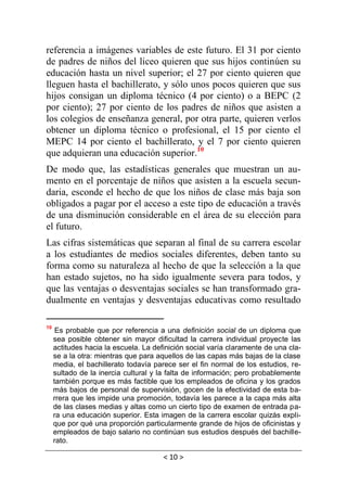 < 10 >
referencia a imágenes variables de este futuro. El 31 por ciento
de padres de niños del liceo quieren que sus hijos continúen su
educación hasta un nivel superior; el 27 por ciento quieren que
lleguen hasta el bachillerato, y sólo unos pocos quieren que sus
hijos consigan un diploma técnico (4 por ciento) o a BEPC (2
por ciento); 27 por ciento de los padres de niños que asisten a
los colegios de enseñanza general, por otra parte, quieren verlos
obtener un diploma técnico o profesional, el 15 por ciento el
MEPC 14 por ciento el bachillerato, y el 7 por ciento quieren
que adquieran una educación superior.10
De modo que, las estadísticas generales que muestran un au-
mento en el porcentaje de niños que asisten a la escuela secun-
daria, esconde el hecho de que los niños de clase más baja son
obligados a pagar por el acceso a este tipo de educación a través
de una disminución considerable en el área de su elección para
el futuro.
Las cifras sistemáticas que separan al final de su carrera escolar
a los estudiantes de medios sociales diferentes, deben tanto su
forma como su naturaleza al hecho de que la selección a la que
han estado sujetos, no ha sido igualmente severa para todos, y
que las ventajas o desventajas sociales se han transformado gra-
dualmente en ventajas y desventajas educativas como resultado
10
Es probable que por referencia a una definición social de un diploma que
sea posible obtener sin mayor dificultad la carrera individual proyecte las
actitudes hacia la escuela. La definición social varía claramente de una cla-
se a la otra: mientras que para aquellos de las capas más bajas de la clase
media, el bachillerato todavía parece ser el fin normal de los estudios, re-
sultado de la inercia cultural y la falta de información; pero probablemente
también porque es más factible que los empleados de oficina y los grados
más bajos de personal de supervisión, gocen de la efectividad de esta ba-
rrera que les impide una promoción, todavía les parece a la capa más alta
de las clases medias y altas como un cierto tipo de examen de entrada pa-
ra una educación superior. Esta imagen de la carrera escolar quizás expli-
que por qué una proporción particularmente grande de hijos de oficinistas y
empleados de bajo salario no continúan sus estudios después del bachille-
rato.
 