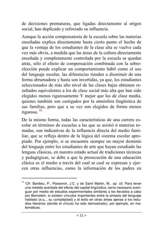 < 11 >
de decisiones prematuras, que ligadas directamente al origen
social, han duplicado y reforzado su influencia.
Aunque la acción compensatoria de la escuela sobre las materias
enseñadas explica directamente hasta cierto punto el hecho de
que la ventaja de los estudiantes de la clase alta se vuelve cada
vez más obvia, a medida que las áreas de la cultura directamente
enseñada y completamente controlada por la escuela se quedan
atrás, sólo el efecto de compensación combinada con la sobre-
elección puede explicar un comportamiento hábil como el uso
del lenguaje escolar, las diferencias tienden a disminuir de una
forma abrumadora y hasta son invertidas, ya que, los estudiantes
seleccionados de más alto nivel de las clases bajas obtienen re-
sultados equivalentes a los de clase social más alta que han sido
elegidos menos rigurosamente Y mejor que los de clase media,
quienes también son castigados por la atmósfera lingüística de
sus familias, pero que a su vez son elegidos de forma menos
rigurosa. 11
De la misma forma, todas las características de una carrera es-
colar en términos de escuelas a las que se asistió ó materias to-
madas, son indicativas de la influencia directa del medio fami-
liar, que se refleja dentro de la lógica del sistema escolar apro-
piado. Por ejemplo, si se encuentra siempre un mayor dominio
del lenguaje entre los estudiantes de arte que hayan estudiado las
lenguas clásicas, en nuestro estado actual de tradiciones técnicas
y pedagógicas, se debe a que la prosecución de una educación
clásica es el medio a través del cual se cual se expresan y ejer-
cen otras influencias, como la información de los padres en
11
Cfr. Bordieu, P., Passeron, J.C. y de Saint Martin, M., op. cit. Para tener
una medida acertada del efecto del capital lingüístico, sería necesario averi-
guar por medio de estudios experimentales similares a los llevados a cabo
por Bernstein, si existen vínculos importantes entre la sintaxis del lenguaje
hablado (e.q.., su complejidad) y el éxito en otras áreas ajenas a los estu-
dios literarios (donde el vínculo ha sido demostrado), por ejemplo, en ma-
temáticas.
 
